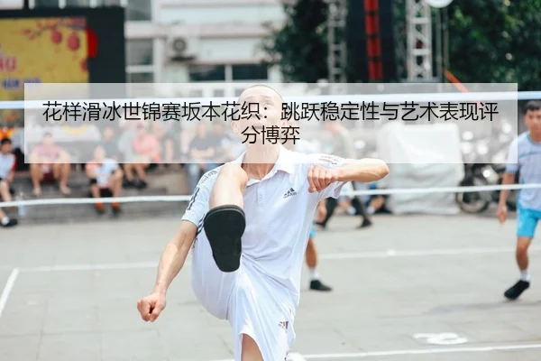 花样滑冰世锦赛坂本花织：跳跃稳定性与艺术表现评分博弈