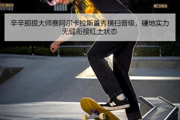 辛辛那提大师赛阿尔卡拉斯首秀横扫晋级，硬地实力无缝衔接红土状态