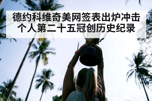 德约科维奇美网签表出炉冲击个人第二十五冠创历史纪录