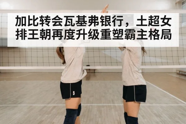加比转会瓦基弗银行，土超女排王朝再度升级重塑霸主格局